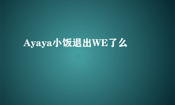 Ayaya小饭退出WE了么