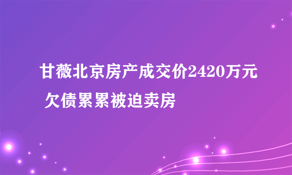 甘薇北京房产成交价2420万元 欠债累累被迫卖房