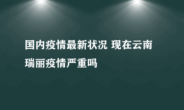 国内疫情最新状况 现在云南瑞丽疫情严重吗