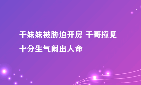 干妹妹被胁迫开房 干哥撞见十分生气闹出人命