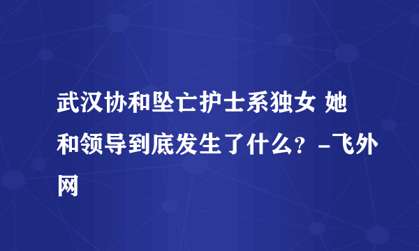 武汉协和坠亡护士系独女 她和领导到底发生了什么？-飞外网