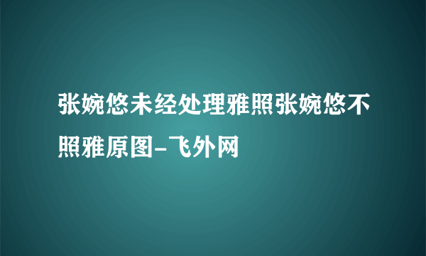 张婉悠未经处理雅照张婉悠不照雅原图-飞外网