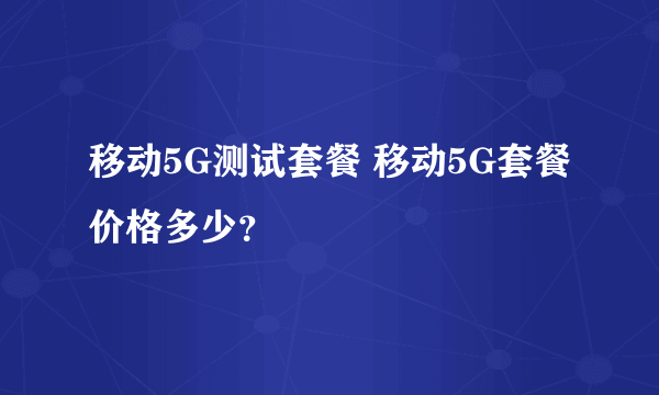 移动5G测试套餐 移动5G套餐价格多少？