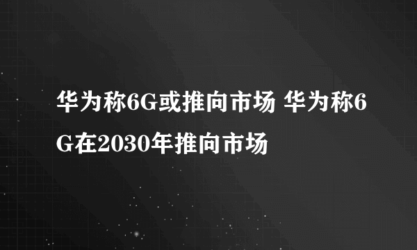 华为称6G或推向市场 华为称6G在2030年推向市场