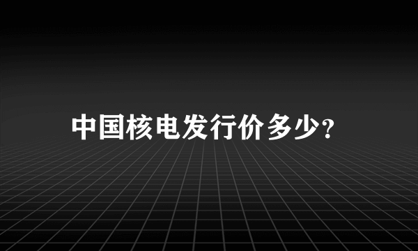 中国核电发行价多少？