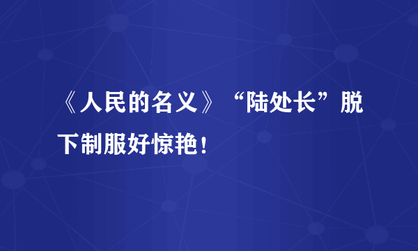 《人民的名义》“陆处长”脱下制服好惊艳！