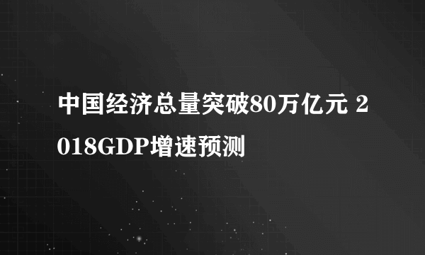 中国经济总量突破80万亿元 2018GDP增速预测