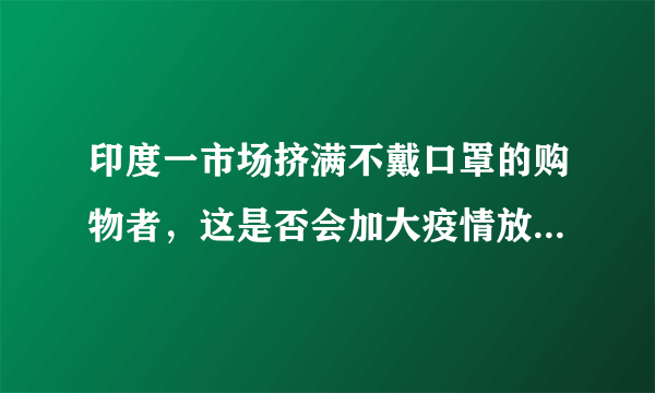 印度一市场挤满不戴口罩的购物者，这是否会加大疫情放空难度？