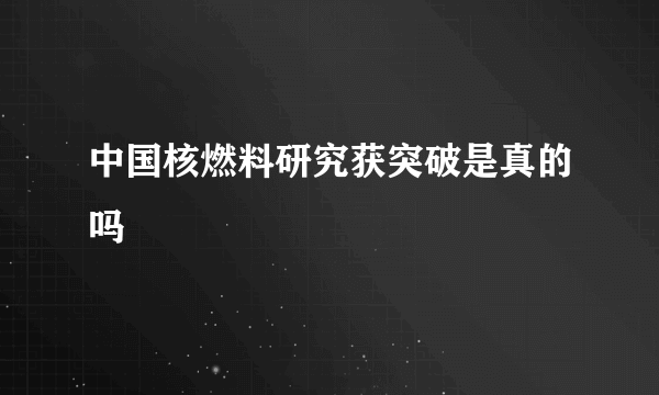 中国核燃料研究获突破是真的吗