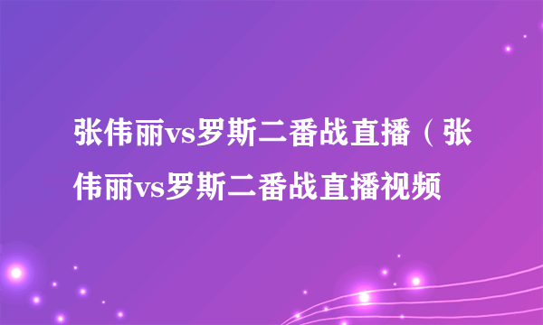 张伟丽vs罗斯二番战直播（张伟丽vs罗斯二番战直播视频