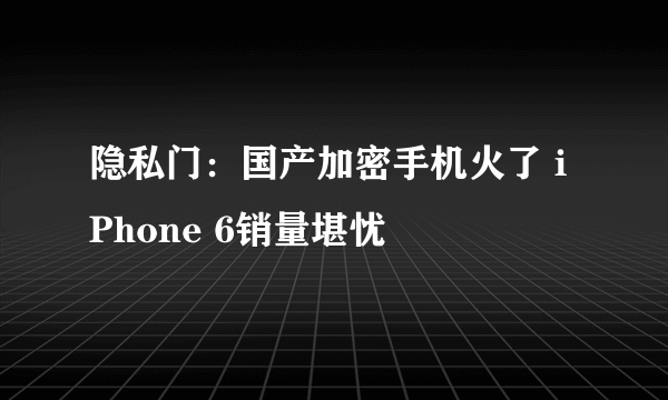 隐私门：国产加密手机火了 iPhone 6销量堪忧