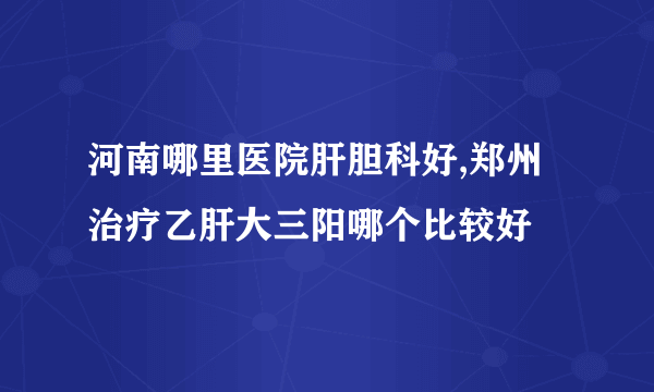 河南哪里医院肝胆科好,郑州治疗乙肝大三阳哪个比较好