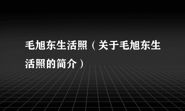 毛旭东生活照（关于毛旭东生活照的简介）