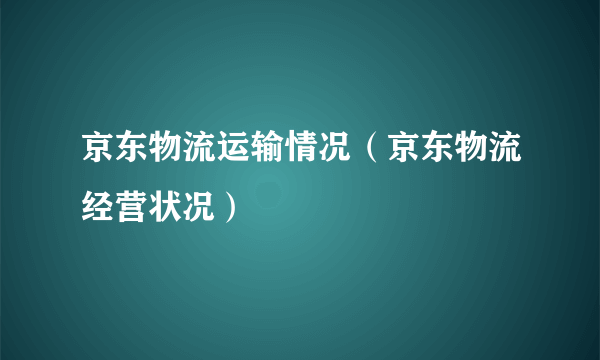 京东物流运输情况（京东物流经营状况）