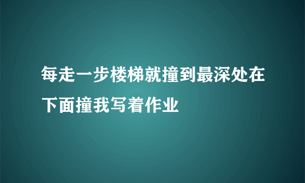 每走一步楼梯就撞到最深处在下面撞我写着作业