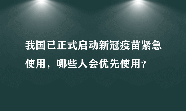 我国已正式启动新冠疫苗紧急使用，哪些人会优先使用？