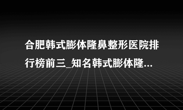 合肥韩式膨体隆鼻整形医院排行榜前三_知名韩式膨体隆鼻美容整形医院排名【附价格】