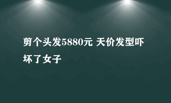 剪个头发5880元 天价发型吓坏了女子