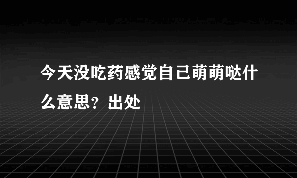 今天没吃药感觉自己萌萌哒什么意思？出处