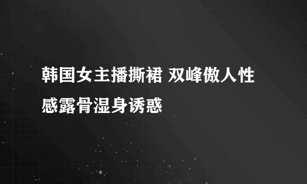 韩国女主播撕裙 双峰傲人性感露骨湿身诱惑