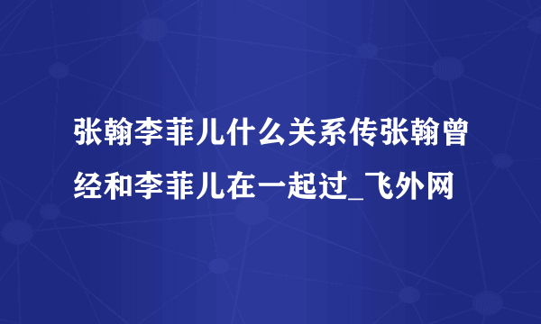 张翰李菲儿什么关系传张翰曾经和李菲儿在一起过_飞外网