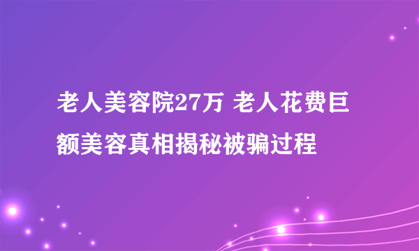 老人美容院27万 老人花费巨额美容真相揭秘被骗过程