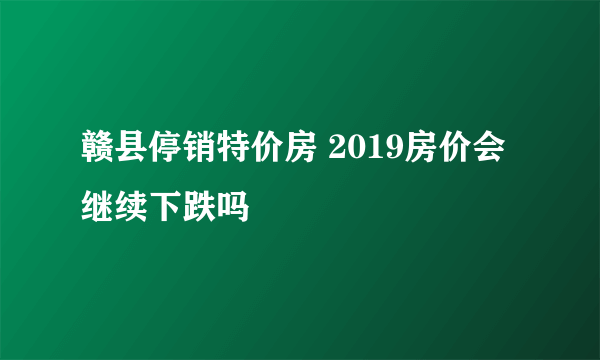 赣县停销特价房 2019房价会继续下跌吗