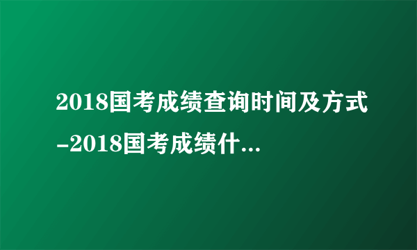 2018国考成绩查询时间及方式-2018国考成绩什么时候出来呢!