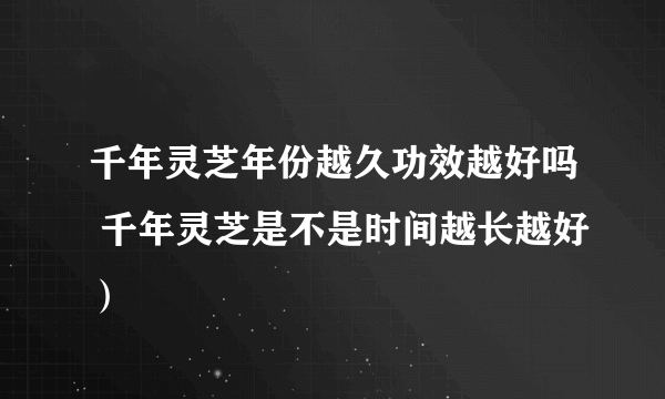 千年灵芝年份越久功效越好吗 千年灵芝是不是时间越长越好）