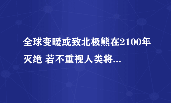 全球变暖或致北极熊在2100年灭绝 若不重视人类将灭绝_飞外网