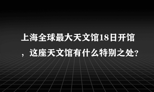 上海全球最大天文馆18日开馆，这座天文馆有什么特别之处？