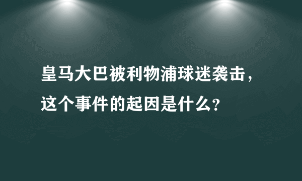 皇马大巴被利物浦球迷袭击，这个事件的起因是什么？