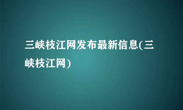 三峡枝江网发布最新信息(三峡枝江网)