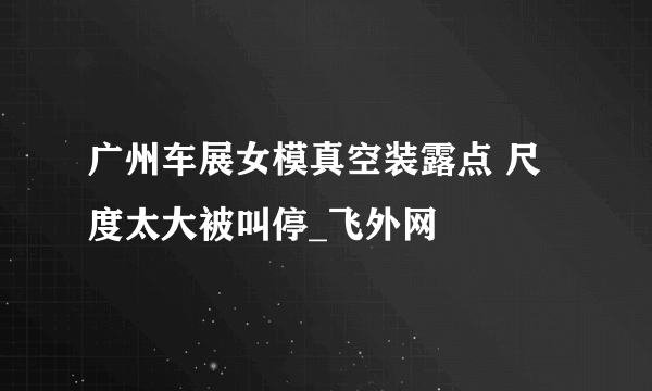 广州车展女模真空装露点 尺度太大被叫停_飞外网