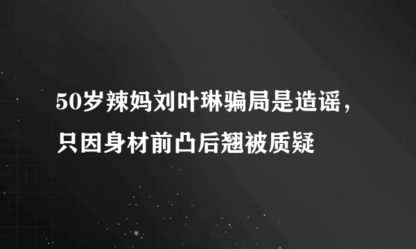 50岁辣妈刘叶琳骗局是造谣，只因身材前凸后翘被质疑