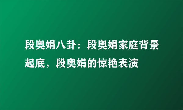 段奥娟八卦：段奥娟家庭背景起底，段奥娟的惊艳表演