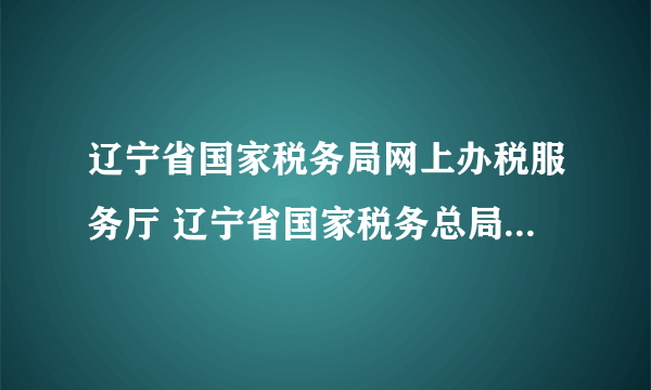 辽宁省国家税务局网上办税服务厅 辽宁省国家税务总局网站官网