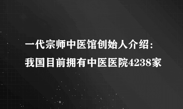 一代宗师中医馆创始人介绍：我国目前拥有中医医院4238家