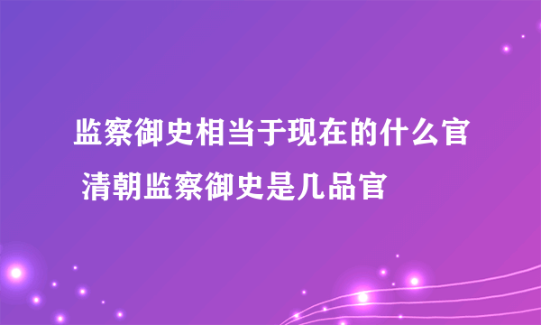 监察御史相当于现在的什么官 清朝监察御史是几品官