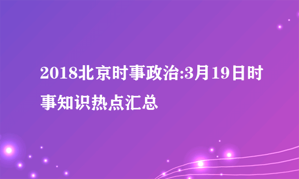 2018北京时事政治:3月19日时事知识热点汇总