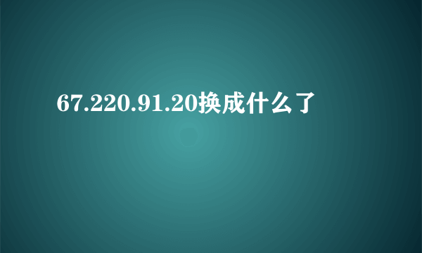 67.220.91.20换成什么了