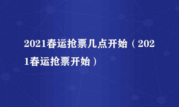 2021春运抢票几点开始（2021春运抢票开始）