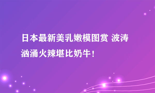 日本最新美乳嫩模图赏 波涛汹涌火辣堪比奶牛！