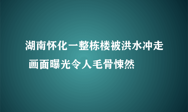 湖南怀化一整栋楼被洪水冲走 画面曝光令人毛骨悚然