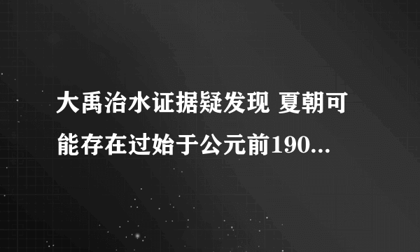 大禹治水证据疑发现 夏朝可能存在过始于公元前1900年左右