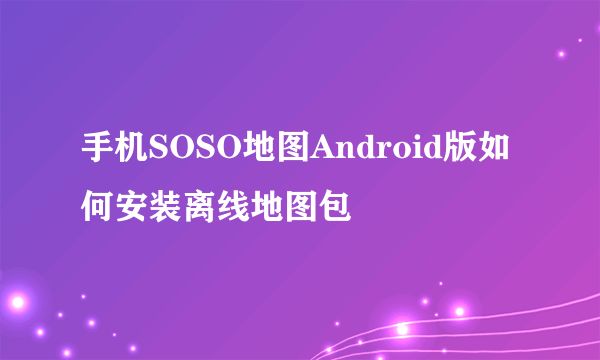 手机SOSO地图Android版如何安装离线地图包