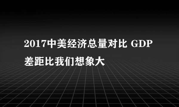 2017中美经济总量对比 GDP差距比我们想象大