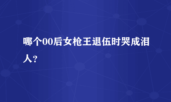 哪个00后女枪王退伍时哭成泪人？