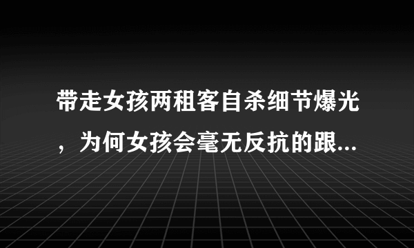 带走女孩两租客自杀细节爆光，为何女孩会毫无反抗的跟他们走？