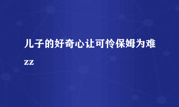 儿子的好奇心让可怜保姆为难zz